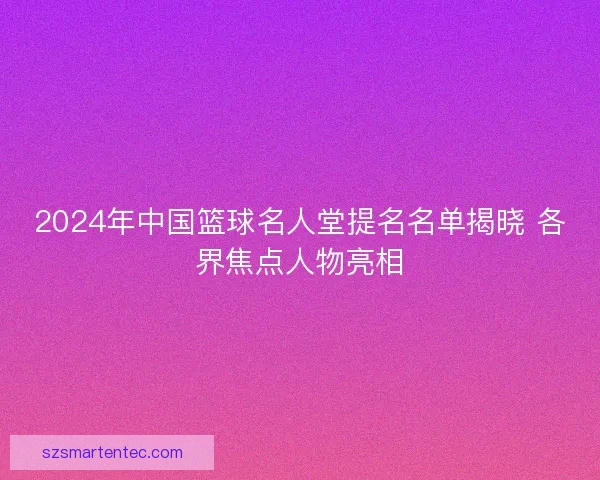 2024年中国篮球名人堂提名名单揭晓 各界焦点人物亮相