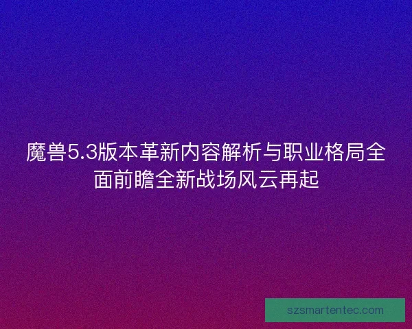 魔兽5.3版本革新内容解析与职业格局全面前瞻全新战场风云再起