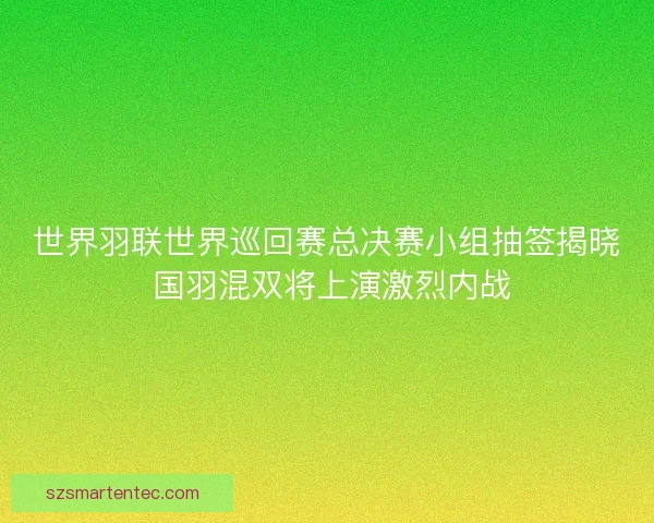 世界羽联世界巡回赛总决赛小组抽签揭晓 国羽混双将上演激烈内战