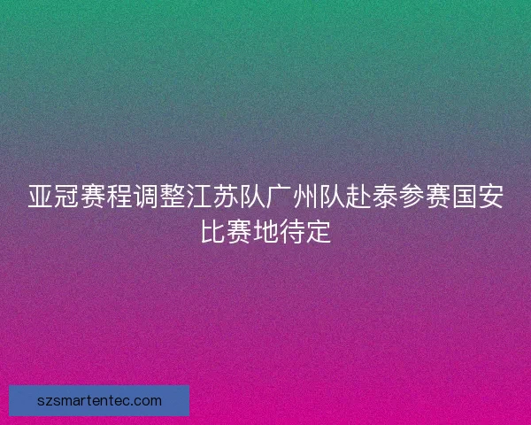 亚冠赛程调整江苏队广州队赴泰参赛国安比赛地待定