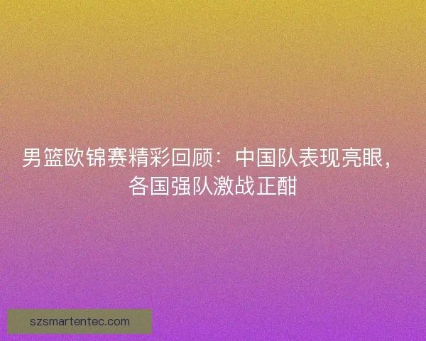 男篮欧锦赛精彩回顾：中国队表现亮眼，各国强队激战正酣