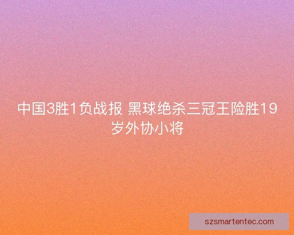 中国3胜1负战报 黑球绝杀三冠王险胜19岁外协小将
