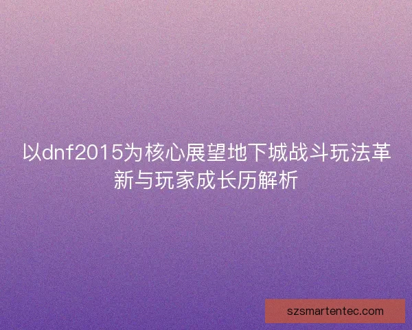 以dnf2015为核心展望地下城战斗玩法革新与玩家成长历解析