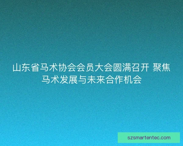 山东省马术协会会员大会圆满召开 聚焦马术发展与未来合作机会
