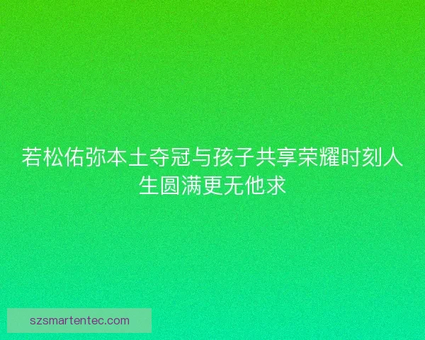 若松佑弥本土夺冠与孩子共享荣耀时刻人生圆满更无他求