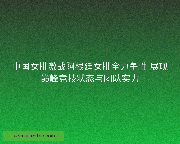 中国女排激战阿根廷女排全力争胜 展现巅峰竞技状态与团队实力